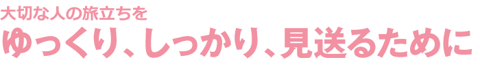 大切な人の旅立ちをゆっくり、しっかり、見送るために