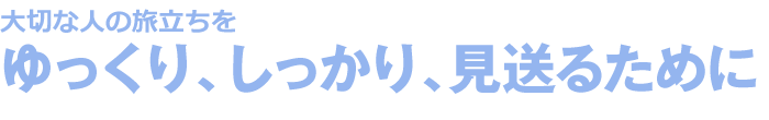 大切な人の旅立ちをゆっくり、しっかり、見送るために